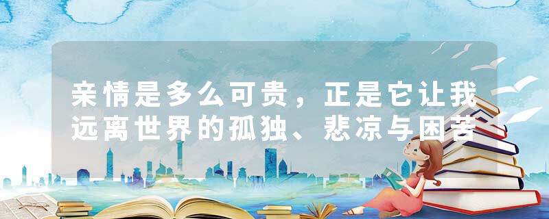 亲情是多么可贵，正是它让我远离世界的孤独、悲凉与困苦