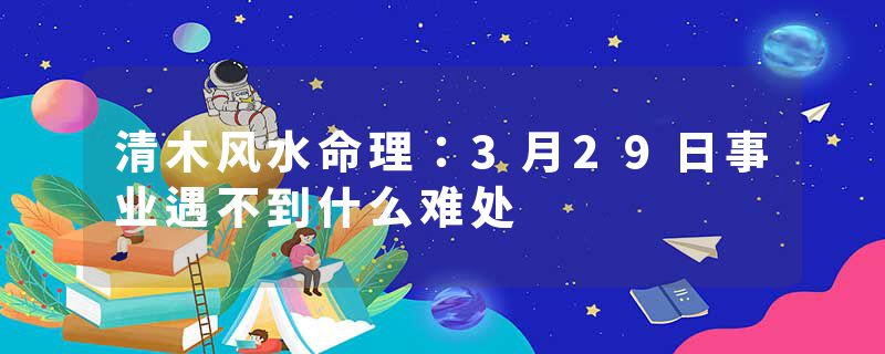 清木风水命理：3月29日事业遇不到什么难处