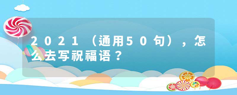 2021（通用50句），怎么去写祝福语？