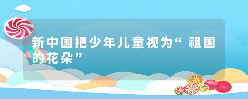 新中国把少年儿童视为“祖国的花朵”