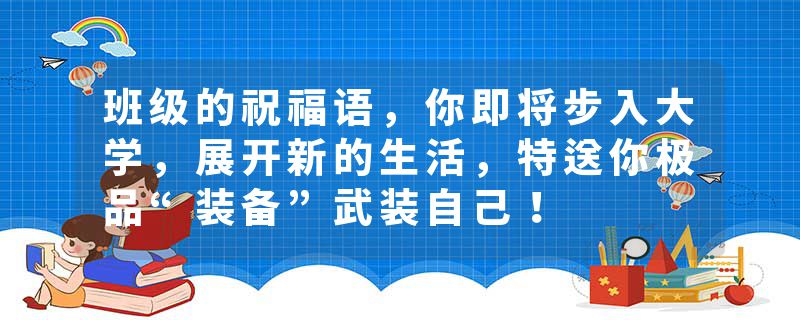 班级的祝福语，你即将步入大学，展开新的生活，特送你极品“装备”武装自己！