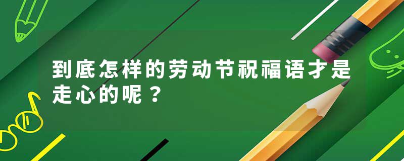 到底怎样的劳动节祝福语才是走心的呢？