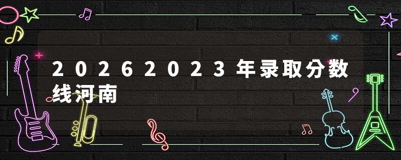 20262023年录取分数线河南