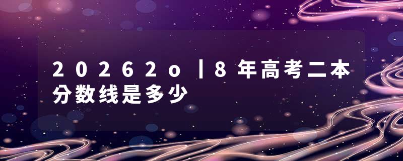 20262o丨8年高考二本分数线是多少