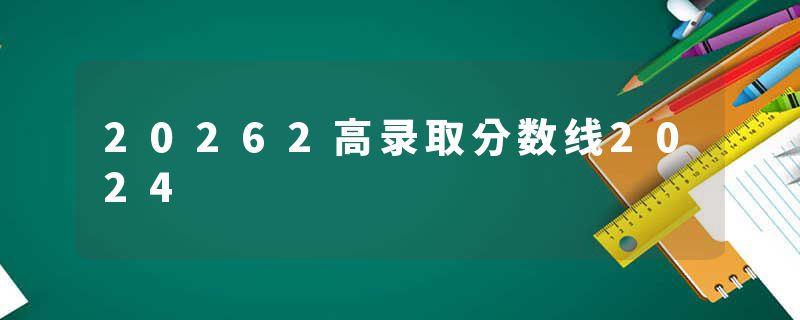 20262高录取分数线2024