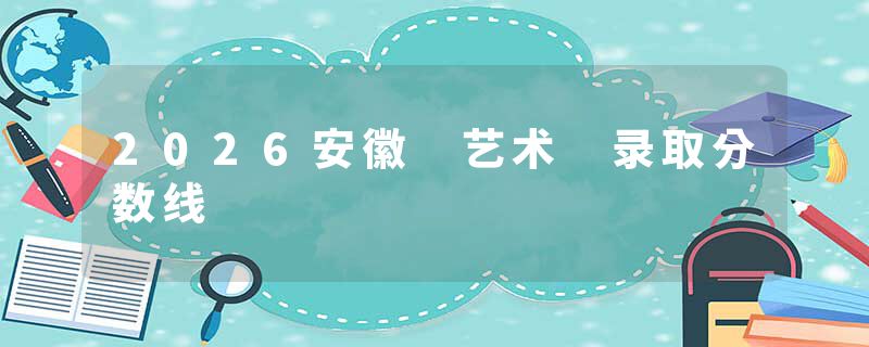 2026安徽 艺术 录取分数线