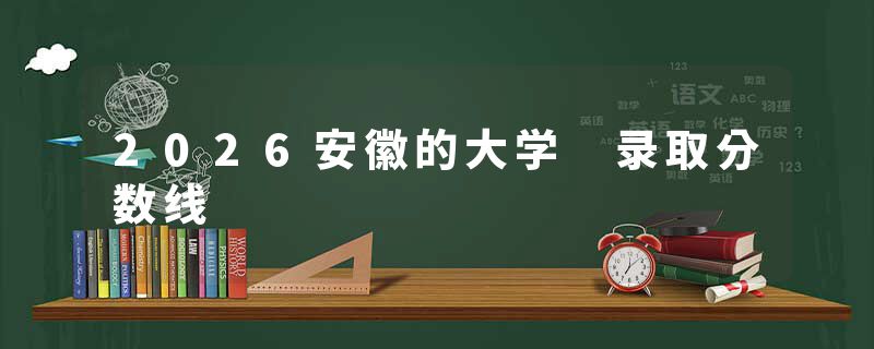 2026安徽的大学 录取分数线