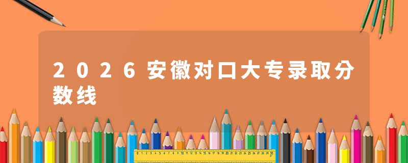 2026安徽对口大专录取分数线