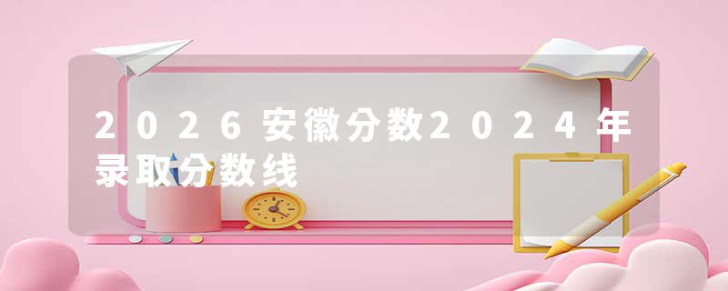 2026安徽分数2024年录取分数线