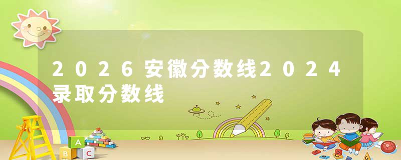2026安徽分数线2024录取分数线