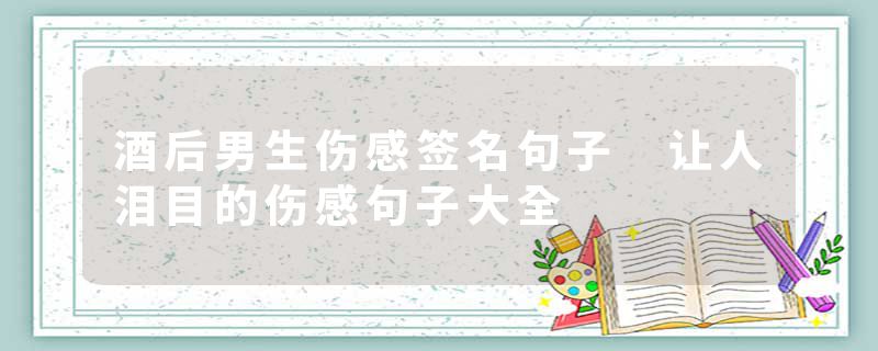 酒后男生伤感签名句子 让人泪目的伤感句子大全