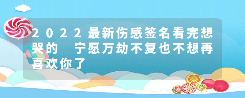 2022最新伤感签名看完想哭的 宁愿万劫不复也不想再喜欢你了