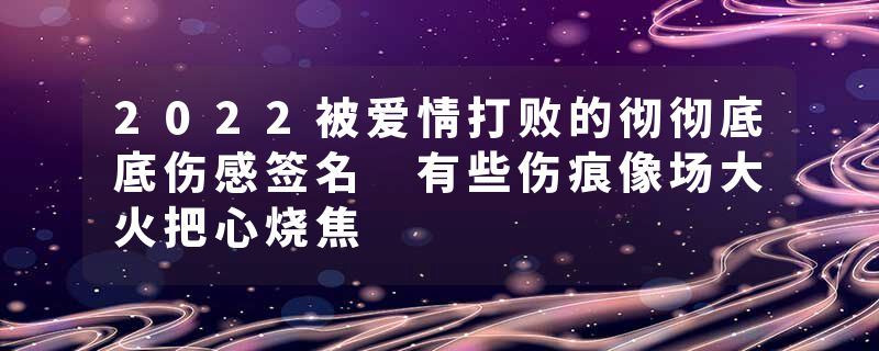 2022被爱情打败的彻彻底底伤感签名 有些伤痕像场大火把心烧焦