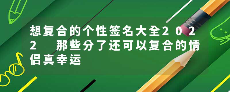 想复合的个性签名大全2022 那些分了还可以复合的情侣真幸运