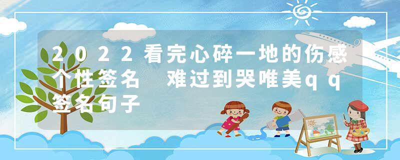 2022看完心碎一地的伤感个性签名 难过到哭唯美qq签名句子