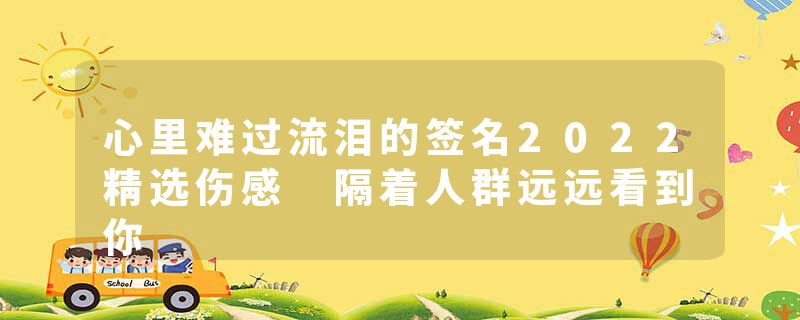 心里难过流泪的签名2022精选伤感 隔着人群远远看到你