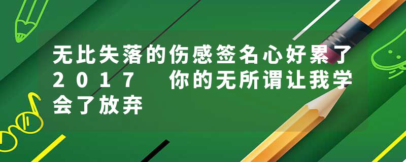 无比失落的伤感签名心好累了2017 你的无所谓让我学会了放弃