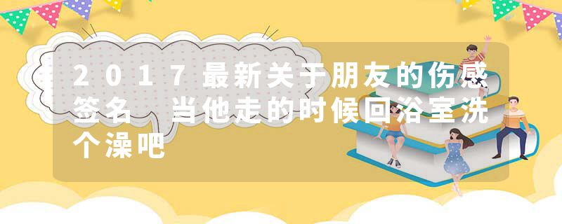 2017最新关于朋友的伤感签名 当他走的时候回浴室洗个澡吧