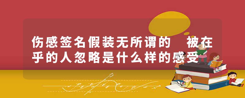 伤感签名假装无所谓的 被在乎的人忽略是什么样的感受