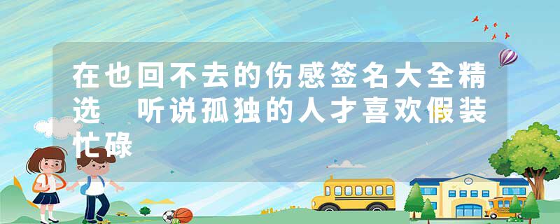 在也回不去的伤感签名大全精选 听说孤独的人才喜欢假装忙碌