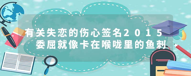 有关失恋的伤心签名2015 委屈就像卡在喉咙里的鱼刺