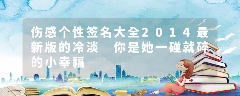 伤感个性签名大全2014最新版的冷淡 你是她一碰就碎的小幸福