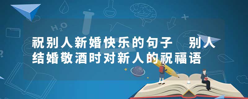 祝别人新婚快乐的句子 别人结婚敬酒时对新人的祝福语