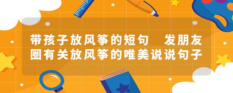 带孩子放风筝的短句 发朋友圈有关放风筝的唯美说说句子