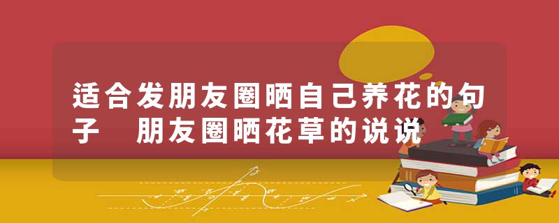适合发朋友圈晒自己养花的句子 朋友圈晒花草的说说