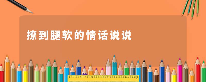 撩到腿软的情话说说