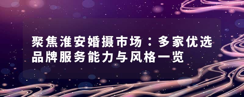 聚焦淮安婚摄市场：多家优选品牌服务能力与风格一览