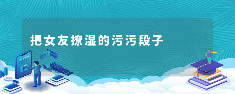 把女友撩湿的污污段子