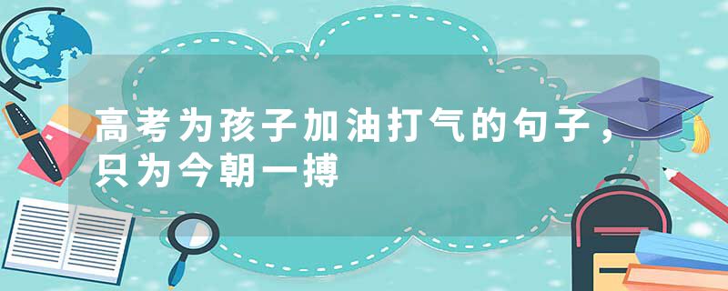 高考为孩子加油打气的句子，只为今朝一搏