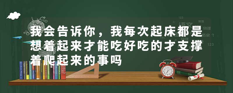 我会告诉你，我每次起床都是想着起来才能吃好吃的才支撑着爬起来的事吗