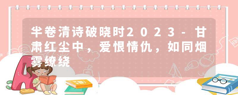 半卷清诗破晓时2023-甘肃红尘中，爱恨情仇，如同烟雾缭绕