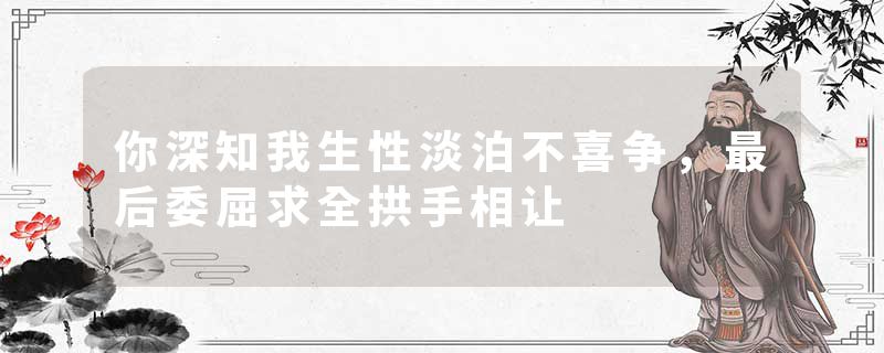 你深知我生性淡泊不喜争，最后委屈求全拱手相让