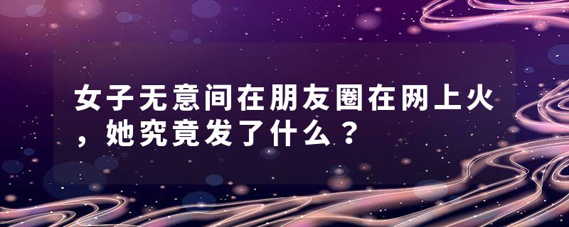 女子无意间在朋友圈在网上火，她究竟发了什么？