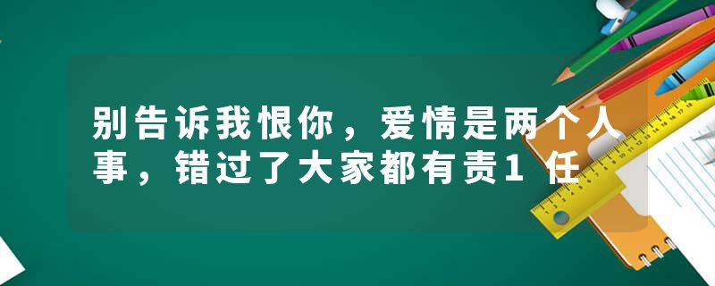 别告诉我恨你，爱情是两个人事，错过了大家都有责1任