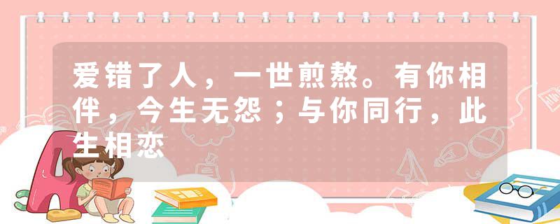 爱错了人，一世煎熬。有你相伴，今生无怨；与你同行，此生相恋