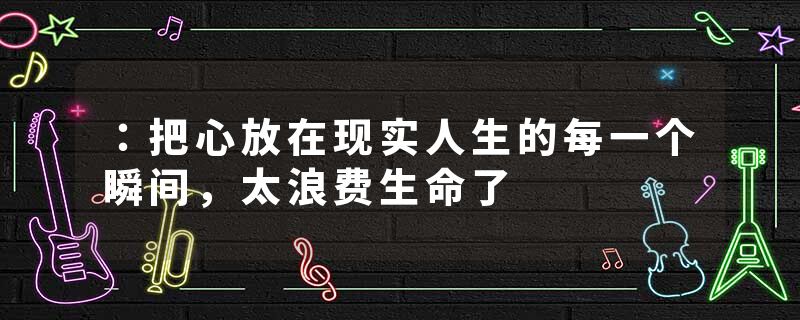 ：把心放在现实人生的每一个瞬间，太浪费生命了