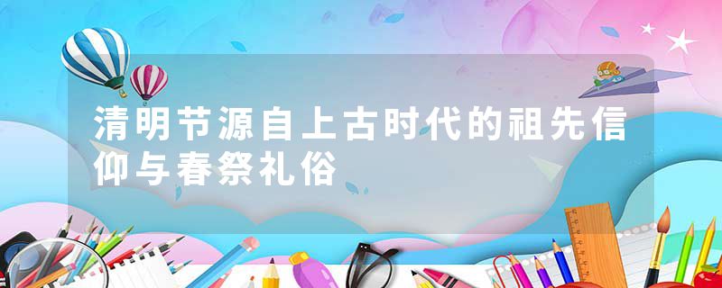 清明节源自上古时代的祖先信仰与春祭礼俗