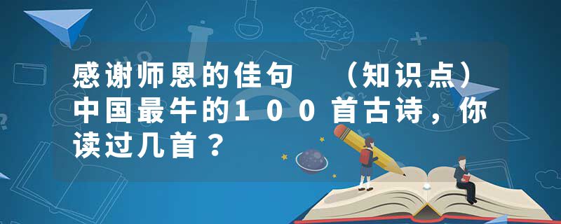 感谢师恩的佳句 （知识点）中国最牛的100首古诗，你读过几首？