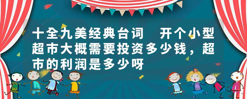 十全九美经典台词 开个小型超市大概需要投资多少钱，超市的利润是多少呀