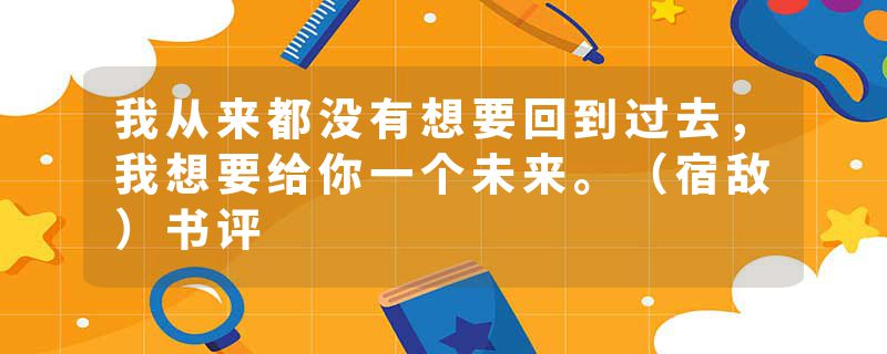 我从来都没有想要回到过去，我想要给你一个未来。（宿敌）书评