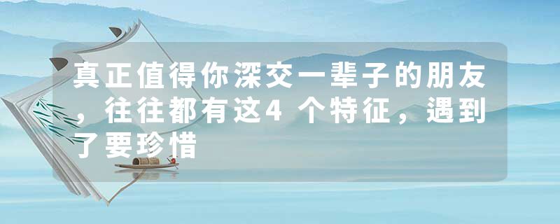 真正值得你深交一辈子的朋友，往往都有这4个特征，遇到了要珍惜