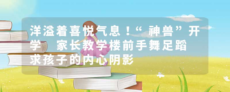 洋溢着喜悦气息！“神兽”开学 家长教学楼前手舞足蹈 求孩子的内心阴影