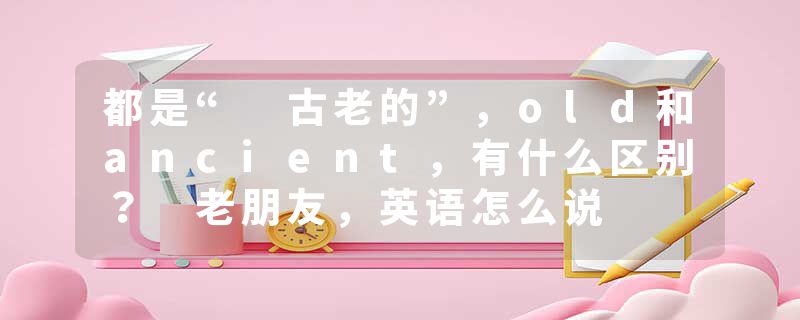 都是“ 古老的”，old和ancient，有什么区别？ 老朋友，英语怎么说