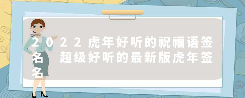 2022虎年好听的祝福语签名 超级好听的最新版虎年签名