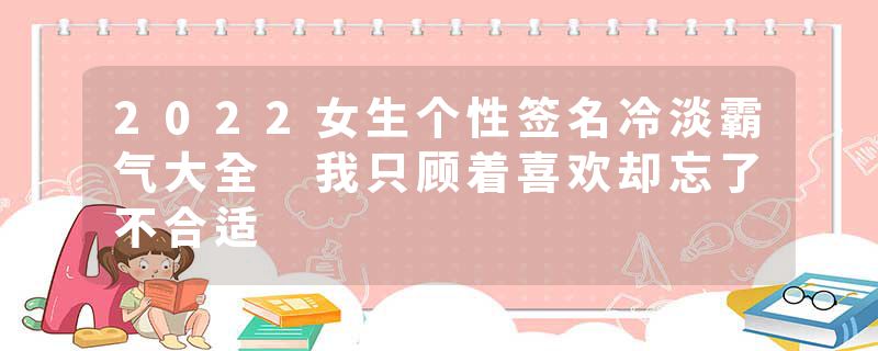 2022女生个性签名冷淡霸气大全 我只顾着喜欢却忘了不合适