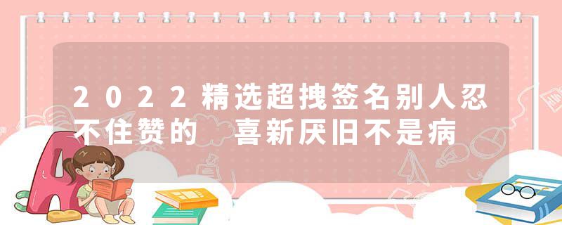 2022精选超拽签名别人忍不住赞的 喜新厌旧不是病